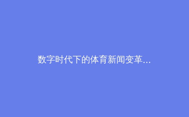 数字时代下的体育新闻变革：从信息传递到沉浸式体验的深度解析 - 2