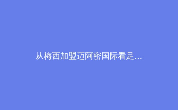 从梅西加盟迈阿密国际看足球资本全球化新趋势：体育产业价值重构的三大维度 - 2