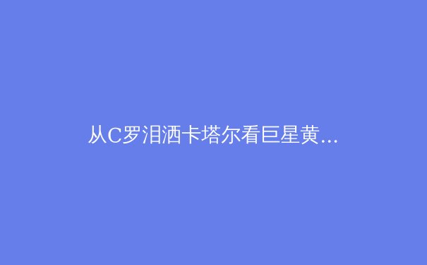 从C罗泪洒卡塔尔看巨星黄昏：当代运动员职业寿命的科学革命