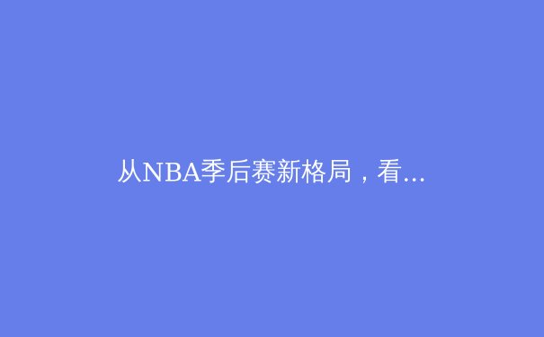 从NBA季后赛新格局，看现代篮球的战术演变与人才流动 - 2
