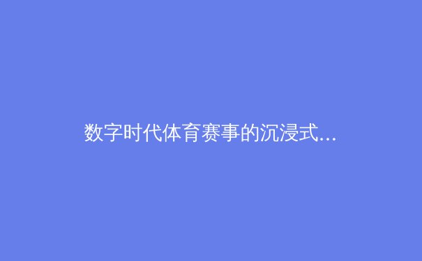 数字时代体育赛事的沉浸式变革：技术如何重塑观众体验与商业版图 - 2