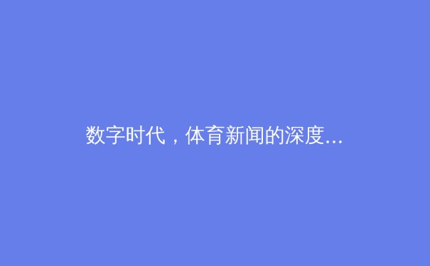 数字时代，体育新闻的深度蜕变：从赛场实录到多维叙事 - 4